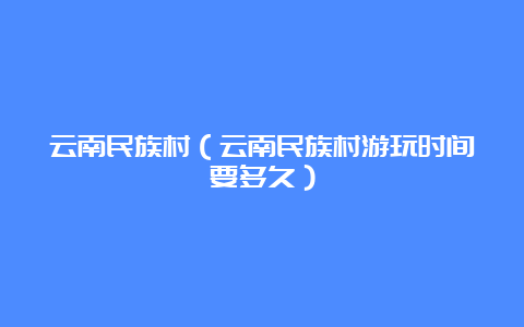 云南民族村（云南民族村游玩时间要多久）