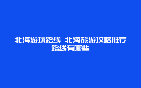 北海游玩路线 北海旅游攻略推荐路线有哪些