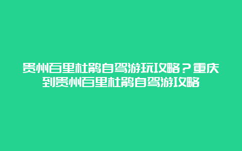 贵州百里杜鹃自驾游玩攻略？重庆到贵州百里杜鹃自驾游攻略