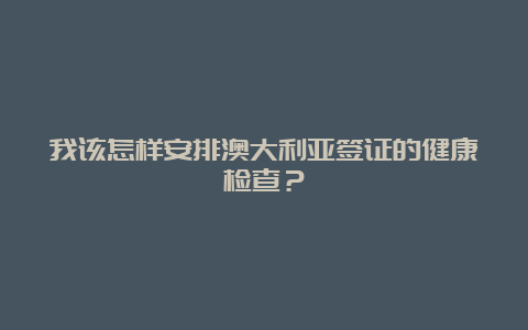 我该怎样安排澳大利亚签证的健康检查？