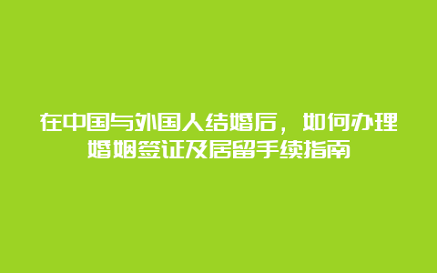 在中国与外国人结婚后，如何办理婚姻签证及居留手续指南