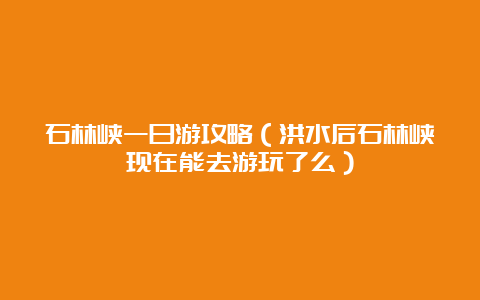 石林峡一日游攻略（洪水后石林峡现在能去游玩了么）