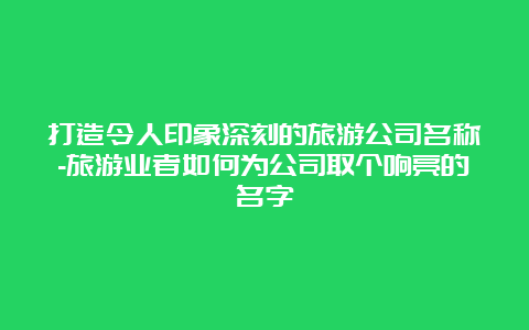 打造令人印象深刻的旅游公司名称-旅游业者如何为公司取个响亮的名字