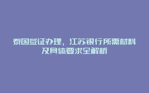 泰国签证办理，江苏银行所需材料及具体要求全解析