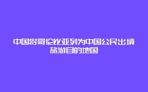 中国将哥伦比亚列为中国公民出境旅游目的地国