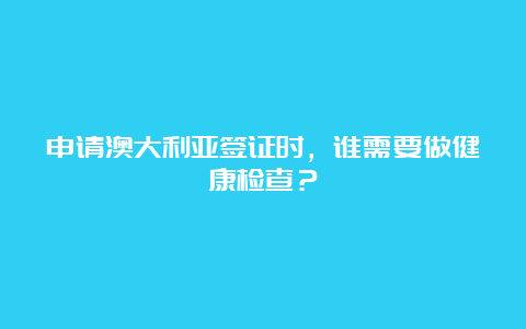 申请澳大利亚签证时，谁需要做健康检查？