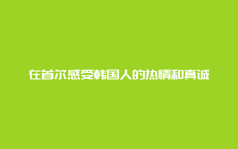 在首尔感受韩国人的热情和真诚