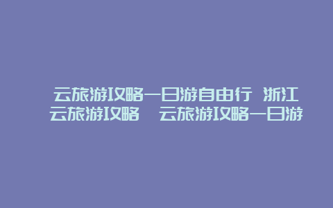 缙云旅游攻略一日游自由行 浙江缙云旅游攻略缙云旅游攻略一日游