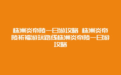 株洲炎帝陵一日游攻略 株洲炎帝陵祈福游玩路线株洲炎帝陵一日游攻略