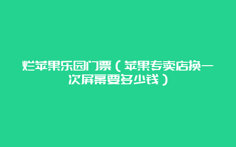 烂苹果乐园门票（苹果专卖店换一次屏幕要多少钱）