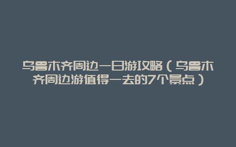 乌鲁木齐周边一日游攻略（乌鲁木齐周边游值得一去的7个景点）