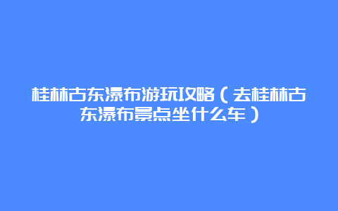 桂林古东瀑布游玩攻略（去桂林古东瀑布景点坐什么车）