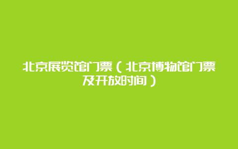 北京展览馆门票（北京博物馆门票及开放时间）