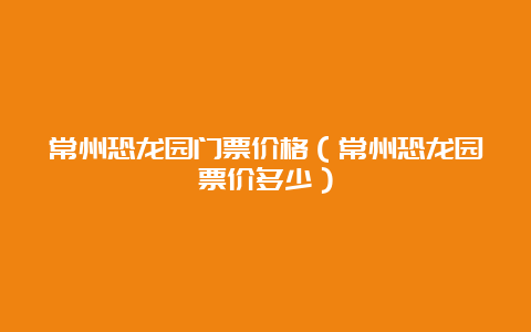 常州恐龙园门票价格（常州恐龙园票价多少）