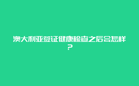 澳大利亚签证健康检查之后会怎样？