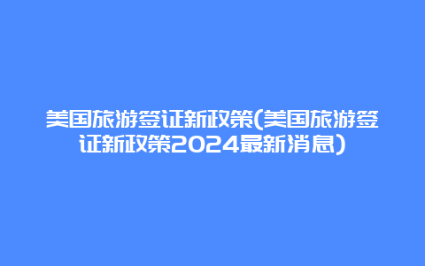 美国旅游签证新政策(美国旅游签证新政策2024最新消息)