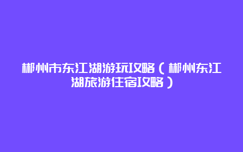 郴州市东江湖游玩攻略（郴州东江湖旅游住宿攻略）