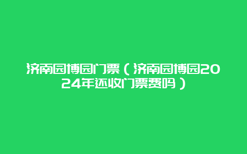 济南园博园门票（济南园博园2024年还收门票费吗）