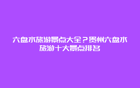 六盘水旅游景点大全？贵州六盘水旅游十大景点排名