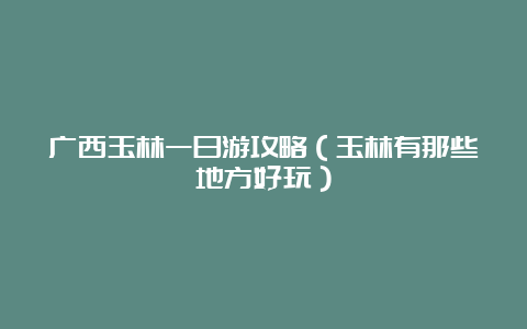 广西玉林一日游攻略（玉林有那些地方好玩）