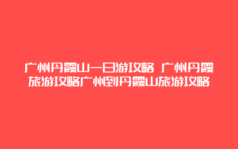 广州丹霞山一日游攻略 广州丹霞旅游攻略广州到丹霞山旅游攻略