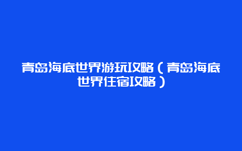 青岛海底世界游玩攻略（青岛海底世界住宿攻略）