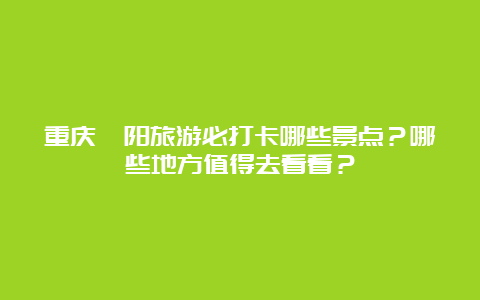 重庆酉阳旅游必打卡哪些景点？哪些地方值得去看看？