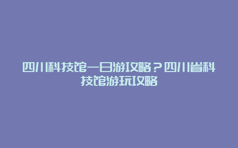 四川科技馆一日游攻略？四川省科技馆游玩攻略