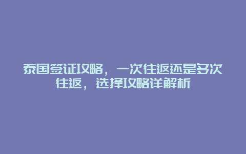 泰国签证攻略，一次往返还是多次往返，选择攻略详解析