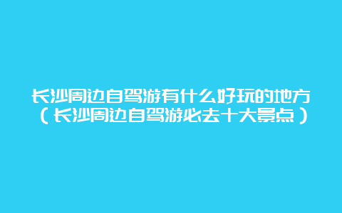 长沙周边自驾游有什么好玩的地方（长沙周边自驾游必去十大景点）