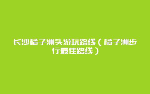 长沙橘子洲头游玩路线（橘子洲步行最佳路线）