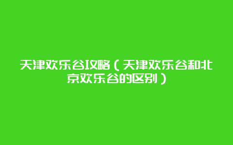 天津欢乐谷攻略（天津欢乐谷和北京欢乐谷的区别）