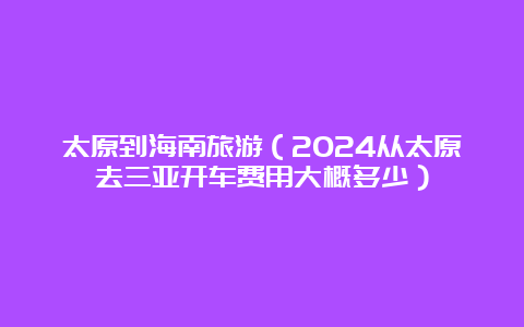 太原到海南旅游（2024从太原去三亚开车费用大概多少）