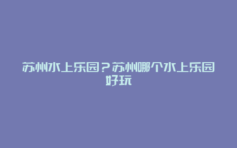 苏州水上乐园？苏州哪个水上乐园好玩