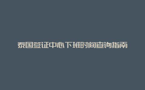 泰国签证中心下班时间查询指南