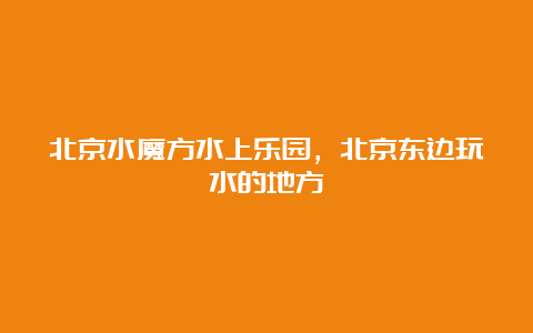 北京水魔方水上乐园，北京东边玩水的地方