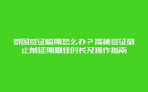 泰国签证临期怎么办？揭秘签证截止前延期最佳时长及操作指南