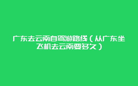 广东去云南自驾游路线（从广东坐飞机去云南要多久）