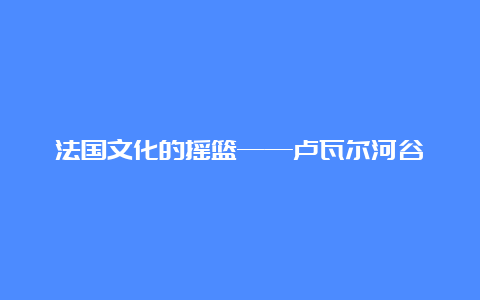 法国文化的摇篮——卢瓦尔河谷