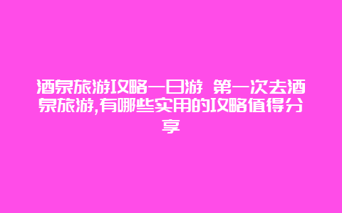 酒泉旅游攻略一日游 第一次去酒泉旅游,有哪些实用的攻略值得分享