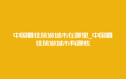 中国最佳旅游城市在哪里_中国最佳旅游城市有哪些