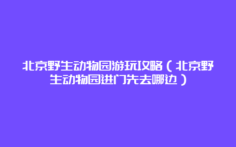 北京野生动物园游玩攻略（北京野生动物园进门先去哪边）