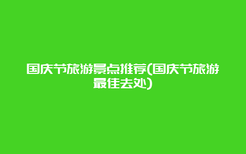 国庆节旅游景点推荐(国庆节旅游最佳去处)