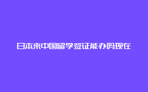 日本来中国留学签证能办吗现在