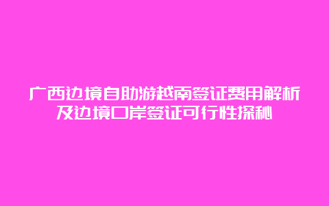 广西边境自助游越南签证费用解析及边境口岸签证可行性探秘