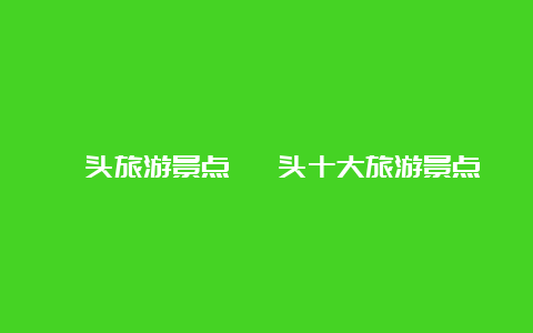 汕头旅游景点 汕头十大旅游景点