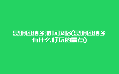 昆明团结乡游玩攻略(昆明团结乡有什么好玩的景点)