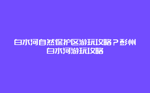 白水河自然保护区游玩攻略？彭州白水河游玩攻略