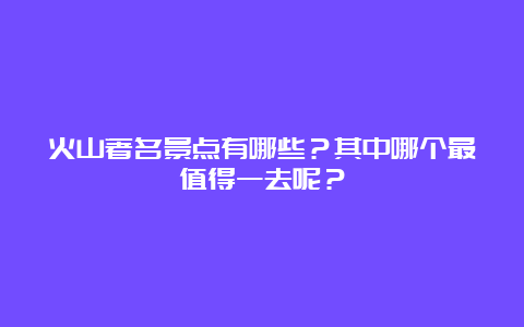 火山著名景点有哪些？其中哪个最值得一去呢？