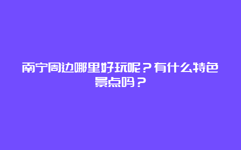 南宁周边哪里好玩呢？有什么特色景点吗？